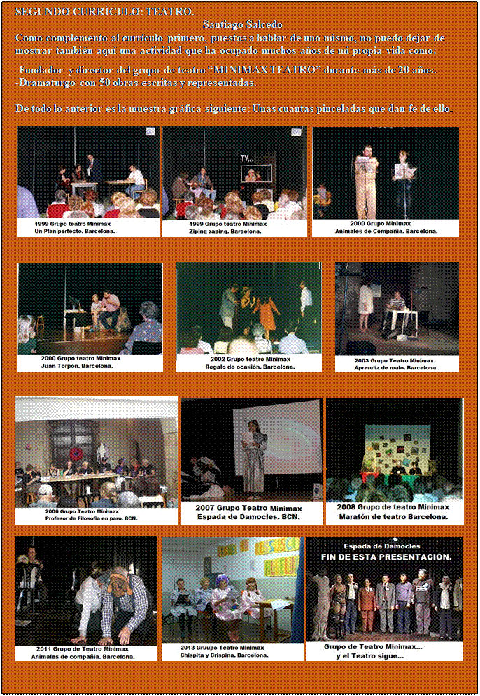 Cuadro de texto: SEGUNDO CURRCULO: TEATRO.
Santiago Salcedo
Como complemento al currculo primero, puestos a hablar de uno mismo, no puedo dejar de mostrar tambin aqu una actividad que ha ocupado muchos aos de mi propia vida como:

-Fundador y director del grupo de teatro MINIMAX TEATRO durante ms de 20 aos.
-Dramaturgo con 50 obras escritas y representadas.

De todo lo anterior es la muestra grfica siguiente: Unas cuantas pinceladas que dan fe de ello.

         


                


       
  
           


